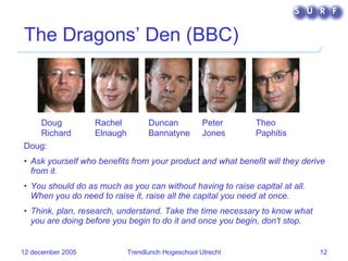The Dragons’ Den (BBC) Doug:  Ask yourself who benefits from your product and what benefit will they derive from it. You should do as much as you can without having to raise capital at all. When you do need to raise it, raise all the capital you need at once. Think, plan, research, understand. Take the time necessary to know what you are doing before you begin to do it and once you begin, don't stop. Doug Richard   Rachel Elnaugh Duncan Bannatyne   Peter Jones   Theo Paphitis   