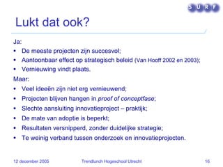 Lukt dat ook? Ja: De meeste projecten zijn succesvol; Aantoonbaar effect op strategisch beleid  (Van Hooff 2002 en 2003) ; Vernieuwing vindt plaats. Maar: Veel ideeën zijn niet erg vernieuwend; Projecten blijven hangen in  proof of conceptfase ; Slechte aansluiting innovatieproject – praktijk; De mate van adoptie is beperkt; Resultaten versnipperd, zonder duidelijke strategie; Te weinig verband tussen onderzoek en innovatieprojecten. 