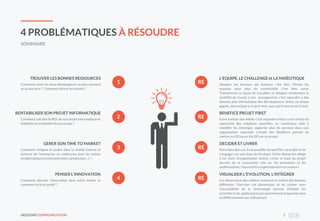 NEEDONE COMMUNICATION 3
4 PROBLÉMATIQUES À RÉSOUDRE
SOMMAIRE
RE
RE
RE
Comment avoir les bons développeurs au bon moment
et au bon prix ? Comment attirer les talents ?
TROUVER LES BONNES RESSOURCES
Comment calculer le ROI de son projet informatique et
fiabiliser la rentabilité de son projet ?
RENTABILISER SON PROJET INFORMATIQUE
Comment intégrer le projet dans la réalité interne et
externe de l’entreprise en cohérence avec les autres
problématiques(communication, production…) ?
GERER SON TIME TO MARKET
1
2
3
Adapter ses bureaux ses bureaux c’est bien. Penser les
espaces pour plus de convivialité c’est bien aussi.
Transformer la façon de travailler et intégrer totalement la
mobilité du travail à son management, c’est répondre à des
besoins plus intrinsèques des développeurs. Grâce au temps
gagné,chacun joue à ce qu’ilveut, avec qui il veut et où il veut.
L’EQUIPE, LE CHALLENGE et LA MAÏEUTIQUE
Faire évoluer son métier c’est répondre mieux à ses clients en
apportant des solutions nouvelles. Le numérique aide à
modifier les échanges, apporter plus de services dans une
organisation repensée. L’étude des bénéfices permet de
mettre un GO ou un No GO sur un projet.
BENEFICE PROJET FIRST
Dans bien des cas, il est possible de spécifier un projet et de
s’engager sur une date de livraison. Cette démarche oblige
à un choix d’organisation stricte. Livrer la base du projet
permet de se concentrer vite sur les évolutions et les
améliorations : façon d’être expérimenté et en avance !
DECIDER ET LIVRER
REComment aborder l’innovation dans votre métier et
comment en tirer profit ?
PENSER L’INNOVATION
4 Les dimensions des métiers évoluent et créent des besoins
différents. Chercher ces dimensions et les croiser avec
l’accessibilité de la technologie permet d’établir les
priorités et les applications qui permettront d’apporter plus
et différemmentaux utilisateurs.
VISUALISER L’EVOLUTION, L’INTEGRER
 