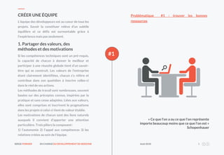 SERGE FORNIER EN CHARGEDU DEVELOPPEMENT DE NEEDONE Août2018 5
#1
L’équipe des développeurs est au coeur de tous les
projets. Savoir la constituer relève d’un subtile
équilibre et ce défis est surmontable grâce à
l’expérience mais pas seulement.
CRÉER UNE ÉQUIPE
Si les compétences techniques sont un pré-requis,
la capacité de chacun à donner le meilleur et
participer à une réussite globale tient d’un savoir-
être qui se construit. Les valeurs de l’entreprise
étant clairement identifiées, chacun s’y réfère et
contribue dans son quotidien à inscrire celles-ci
dans le réel de ses actions.
Les méthodes de travail sont nombreuses, souvent
basées sur des préceptes connus, inspirées par la
pratique et sans cesse adaptées. Liées aux valeurs,
elles sont comprises et inscrivent le pragmatisme
dans les projets si celui-ci tient de valeur établie.
Les motivations de chacun sont des liens naturels
auxquels il convient d’apporter une attention
particulière. Trois piliers la composent :
1) l’autonomie 2) l’appel aux compétences 3) les
relations créées au sein de l’équipe.
1. Partager des valeurs, des
méthodes et des motivations
« Ce que l’on a ou ce que l’on représente
importe beaucoup moins que ce que l’on est »
Schopenhauer
Problématique #1 : trouver les bonnes
ressources
 