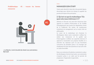SERGE FORNIER EN CHARGEDU DEVELOPPEMENT DE NEEDONE Août2018 6
#1
Vaste sujet abordé ici dans des très grandes lignes,
davantage pour donner du champ et rappeler les
grands principes et les préceptes.
MANAGER SON STAFFProblématique #1 : trouver les bonnes
ressources
2. Qu’est-ce que la maïeutique ? En
quoi cela nous intéresse t-il ?
Athènes et Socrate ont peut-être beaucoup plus
apporté en matière d’interaction et de modèle
d’enseignement que toutes les adaptations issues
de la Californie. Du moins, de nombreuses
évolutions du management ont un socle riche en
philosophie.
Le coeur de la maïeutique est d’amener le
développeur (dans notre contexte) à utiliser lui-
même ses ressources et le guider par
l’interrogation à utiliser ses capacités internes. Il
apprend à reconnaître ses propres facultés et à
chercher les réponses qu’il n’a pas forcément
conscience de posséder grâce à un manager qui
simplement lui pose des questions et qui sait créer
un cadre favorable.
Dans ces contextes d’évolution constante la valeur
du développeur devient tout autre, son autonomie
s’acquiert grâce à un cadre qui lui permet de
progresser, d’apprendre à apprendre.
« La liberté, c’est la faculté de choisir ses contraintes»
Barrault
 