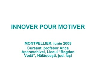 INNOVER POUR MOTIVER MONTPELLIER, iunie 2008 Cursant, profesor Anca Aparaschivei, Liceul “Bogdan Vodă”, Hălăuceşti, jud. Iaşi 