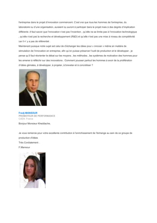 l'entreprise dans le projet d’innovation commencent. C’est vrai que tous les hommes de l’entreprise, du
laboratoire ou d’une organisation, auraient ou auront à participer dans le projet mais à des degrés d’implication
différents .Il faut savoir que l’innovation n’est pas l’invention , qu’elle ne se limite pas à l’innovation technologique
, qu’elle n’est pas la recherche et développement (R&D) et qu’elle n’est pas une mise à niveau de compétitivité
car il n’ y a pas de référentiel .
Maintenant puisque notre sujet est celui de d’échanger les idées pour « innover » même en matière de
stimulation de l’innovation en entreprise, afin qu’on puisse préserver l’outil de production et le développer , je
pense qu’il faut réorienter le débat sur les moyens , les méthodes , les systèmes de motivation des hommes pour
les amener à réfléchir sur des innovations . Comment pousser partout les hommes à avoir de la prolifération
d’idées géniales, à développer, à projeter, à breveter et à concrétiser ?
Fredj MANSOUR
PROMOTEUR DE PERFORMANCE
CAEN, France
Bonjour Monsieur Kheddache,
Je vous remercie pour votre excellente contribution à l’enrichissement de l'échange au sein de ce groupe de
production d'idées
Très Cordialement .
F.Mansour
 
