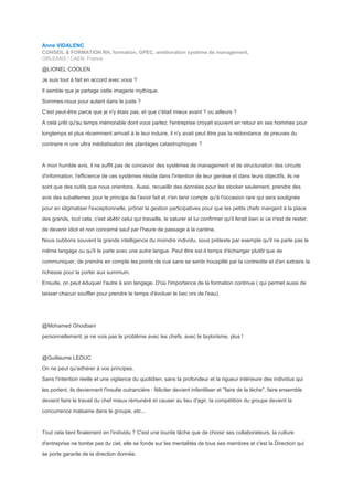Anne VIDALENC
CONSEIL & FORMATION RH, formation, GPEC, amélioration système de management,
ORLEANS / CAEN, France
@LIONEL COOLEN
Je suis tout à fait en accord avec vous ?
Il semble que je partage cette imagerie mythique.
Sommes-nous pour autant dans le juste ?
C'est peut-être parce que je n'y étais pas, et que c'était mieux avant ? ou ailleurs ?
A celà prêt qu'au temps mémorable dont vous parlez, l'entreprise croyait souvent en retour en ses hommes pour
longtemps et plus récemment arrivait à le leur induire, il n'y avait peut être pas la redondance de preuves du
contraire ni une ultra médiatisation des plantages catastrophiques ?
A mon humble avis, il ne suffit pas de concevoir des systèmes de management et de structuration des circuits
d'information, l'efficience de ces systèmes réside dans l'intention de leur genèse et dans leurs objectifs, ils ne
sont que des outils que nous orientons. Aussi, recueillir des données pour les stocker seulement, prendre des
avis des subalternes pour le principe de l'avoir fait et n'en tenir compte qu'à l'occasion rare qui sera soulignée
pour en stigmatiser l'exceptionnelle, prôner la gestion participatives pour que les petits chefs mangent à la place
des grands, tout cela, c'est abêtir celui qui travaille, le saturer et lui confirmer qu'il ferait bien si ce n'est de rester,
de devenir idiot et non concerné sauf par l'heure de passage à la cantine.
Nous oublions souvent la grande intelligence du moindre individu, sous prétexte par exemple qu'il ne parle pas le
même langage ou qu'il le parle avec une autre langue. Peut être est-il temps d'échanger plutôt que de
communiquer, de prendre en compte les points de vue sans se sentir houspillé par la contredite et d'en extraire la
richesse pour la porter aux summum.
Ensuite, on peut éduquer l'autre à son langage. D'où l'importance de la formation continue ( qui permet aussi de
laisser chacun souffler pour prendre le temps d'évoluer le bec ors de l'eau).
@Mohamed Ghodbani
personnellement, je ne vois pas le problème avec les chefs, avec le taylorisme, plus !
@Guillaume LEDUC
On ne peut qu'adhérer à vos principes.
Sans l'intention réelle et une vigilance du quotidien, sans la profondeur et la rigueur intérieure des individus qui
les portent, ils deviennent l'insulte outrancière : féliciter devient infantiliser et "faire de la lèche", faire ensemble
devient faire le travail du chef mieux rémunéré et causer au lieu d'agir, la compétition du groupe devient la
concurrence malsaine dans le groupe, etc...
Tout cela tient finalement en l'individu ? C'est une lourde tâche que de choisir ses collaborateurs, la culture
d'entreprise ne tombe pas du ciel, elle se fonde sur les mentalités de tous ses membres et c'est la Direction qui
se porte garante de la direction donnée.
 