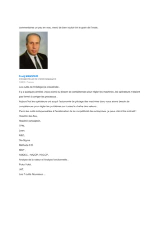 commentaires un peu en vrac, merci de bien vouloir trir le grain de l'ivraie,
Fredj MANSOUR
PROMOTEUR DE PERFORMANCE
CAEN, France
Les outils de l'intelligence industrielle ,
Il y a quelques années ,nous avons eu besoin de compétences pour régler les machines ,les opérateurs n'étaient
pas formé à corriger les processus .
Aujourd'hui les opérateurs ont acquit l'autonomie de pilotage des machines donc nous avons besoin de
compétences pour régler les problèmes sur toutes la chaîne des valeurs .
Parmi les outils indispensables à l'amélioration de la compétitivité des entreprises ,je peux cité à titre indicatif :
Hoschin des flux ,
Hoschin conception,
TPM,
Lean,
R&D,
Six-Sigma
Méthode 8 D
MSP ,
AMDEC , HAZOP, HACCP,
Analyse de la valeur et Analyse fonctionnelle ,
Poka Yoké,
JAT,
Les 7 outils Nouveaux ...
 