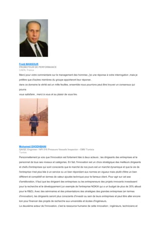 Fredj MANSOUR
PROMOTEUR DE PERFORMANCE
CAEN, France
Merci pour votre commentaire sur le management des hommes ,j'ai une réponse à votre interrogation ,mais je
préfère que d'autres membres du groupe apporteront leur réponse .
dans ce domaine la vérité est un mille feuilles, ensemble nous pourrions peut être trouver un consensus qui
pourra
vous satisfaire , merci à vous et au plaisir de vous lire.
Mohamed GHODHBANI
QA/QC Engineer / API 510 Pressure Vessels Inspector - OMV Tunisia
Tunisie
Personnellement je vois que l'innovation est fortement liée à deux acteurs ; les dirigeants des entreprises et le
personnel de tous ses niveaux et catégories. En fait, l'innovation est un choix stratégique des meilleurs dirigeants
et chefs d'entreprises qui sont conscients que le marché de nos jours est un marché dynamique et que la vie de
l'entreprise n'est plus liée à un service ou un bien répondant aux normes en vigueur mais plutôt d'être un bien
différent et compétitif en termes de valeur ajoutée technique pour le fameux client. Pour agir sur cet axe
d'amélioration, il faut que les dirigeant des entreprises ou les entrepreneurs des projets innovants investissent
pour la recherche et le développement (un exemple de l'entreprise NOKIA qui a un budget de plus de 35% alloué
pour le R&D). Avec des séminaires et des présentations des stratégies des grandes entreprises (en termes
d'innovation), les dirigeants seront plus conscients d'investir au sein de leurs entreprises et peut être aller encore
loin pour financer des projets de recherche aux universités et écoles d'ingénieurs.
Le deuxième acteur de l'innovation, c'est la ressource humaine de cette innovation ; ingénieurs, techniciens et
 