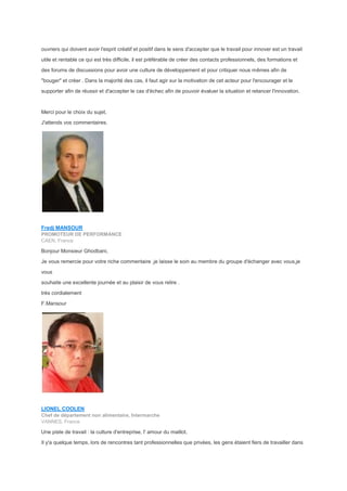 ouvriers qui doivent avoir l'esprit créatif et positif dans le sens d'accepter que le travail pour innover est un travail
utile et rentable ce qui est très difficile, il est préférable de créer des contacts professionnels, des formations et
des forums de discussions pour avoir une culture de développement et pour critiquer nous mêmes afin de
"bouger" et créer . Dans la majorité des cas, il faut agir sur la motivation de cet acteur pour l'encourager et le
supporter afin de réussir et d'accepter le cas d'échec afin de pouvoir évaluer la situation et relancer l'innovation.
Merci pour le choix du sujet,
J'attends vos commentaires.
Fredj MANSOUR
PROMOTEUR DE PERFORMANCE
CAEN, France
Bonjour Monsieur Ghodbani,
Je vous remercie pour votre riche commentaire ,je laisse le soin au membre du groupe d'échanger avec vous,je
vous
souhaite une excellente journée et au plaisir de vous relire .
très cordialement
F.Mansour
LIONEL COOLEN
Chef de département non alimentaire, Intermarche
VANNES, France
Une piste de travail : la culture d'entreprise, l' amour du maillot.
Il y'a quelque temps, lors de rencontres tant professionnelles que privées, les gens étaient fiers de travailler dans
 