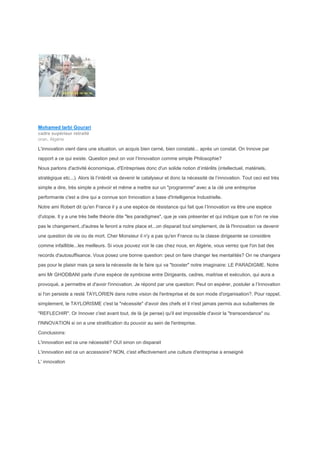 Mohamed larbi Gourari
cadre supérieur retraité
oran, Algérie
L'innovation vient dans une situation, un acquis bien cerné, bien constaté... après un constat. On Innove par
rapport a ce qui existe. Question peut on voir l’Innovation comme simple Philosophie?
Nous parlons d'activité économique, d'Entreprises donc d'un solide notion d’intérêts (intellectuel, matériels,
stratégique etc...). Alors là l’intérêt va devenir le catalyseur et donc la nécessité de l’innovation. Tout ceci est très
simple a dire, très simple a prévoir et même a mettre sur un "programme" avec a la clé une entreprise
performante c'est a dire qui a connue son Innovation a base d'Intelligence Industrielle.
Notre ami Robert dit qu'en France il y a une espèce de résistance qui fait que l’Innovation va être une espèce
d'utopie. Il y a une très belle théorie dite "les paradigmes", que je vais présenter et qui indique que si l'on ne vise
pas le changement..d'autres le feront a notre place et...on disparait tout simplement, de là l'Innovation va devenir
une question de vie ou de mort. Cher Monsieur il n'y a pas qu'en France ou la classe dirigeante se considère
comme infaillible...les meilleurs. Si vous pouvez voir le cas chez nous, en Algérie, vous verrez que l'on bat des
records d'autosuffisance. Vous posez une bonne question: peut on faire changer les mentalités? On ne changera
pas pour le plaisir mais ça sera la nécessite de le faire qui va "booster" notre imaginaire: LE PARADIGME. Notre
ami Mr GHODBANI parle d'une espèce de symbiose entre Dirigeants, cadres, maitrise et exécution, qui aura a
provoqué, a permettre et d'avoir l'innovation. Je répond par une question: Peut on espérer, postuler a l’Innovation
si l'on persiste a resté TAYLORIEN dans notre vision de l'entreprise et de son mode d'organisation?. Pour rappel,
simplement, le TAYLORISME c'est la "nécessite" d'avoir des chefs et il n'est jamais permis aux subalternes de
"REFLECHIR". Or Innover c'est avant tout, de là (je pense) qu'il est impossible d'avoir la "transcendance" ou
l'INNOVATION si on a une stratification du pouvoir au sein de l'entreprise.
Conclusions:
L'innovation est ce une nécessité? OUI sinon on disparait
L'innovation est ce un accessoire? NON, c'est effectivement une culture d'entreprise a enseigné
L' innovation
 
