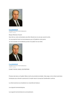 Fredj MANSOUR
PROMOTEUR DE PERFORMANCE
CAEN, France
Bonjour Monsieur Gourari
Quoi dire sur votre commentaire sans être ridicule et je ne suis pas vacciné contre.
Je vous exprime toute ma reconnaissance pour la Qualité de votre plume .
Je vous souhaite une excellente journée et au plaisir de vous relire .
Fredj MANSOUR
PROMOTEUR DE PERFORMANCE
CAEN, France
CLIMAT SOCIAL DANS L'ENTREPRISE
Produire des biens en Qualité, Délai et coût concurrentiel et rentable. Cela exige un bon climat social dans
l'entreprise pour stimuler le personnel à s'investir dans le concept de l'amélioration continue.
Le climat social est une résultante d’un ensemble de facteurs :
Les rapports homme/entreprise,
Les rapports homme/chaine de commandement,
 