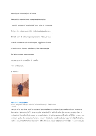 Les rapports homme/équipe de travail,
Les rapports homme /vision et valeurs de l’entreprise,
Tous ces rapports qui constituent le corps social de l’entreprise
Doivent être entretenus, enrichis et développés durablement.
Dans le cadre de notre groupe de production d’idées, je vous
Sollicite à contribuer par vos remarques, suggestions, et axes
D’améliorations à nourrir l’intelligence collective au service
De la compétitivité des entreprises.
Je vous remercie et au plaisir de vous lire.
Très cordialement .
F.Mansour
Mohamed GHODHBANI
QA/QC Engineer / API 510 Pressure Vessels Inspector - OMV Tunisia
Tunisie
Je croix qu'un bon climat social ne peut avoir lieu que s'il y a un équilibre social entre les différents organes de
l'entreprise : la direction, la RH, le personnel et le syndicat. En fait, la direction doit avoir une stratégie claire et
motivante et elle doit veiller à assurer un sens d'évolution de tout son personnel. En plus, la RH doit penser à une
meilleure gestion des ressources humaines à travers l'écoute des problèmes de tout le personnel de l'entreprise,
veiller à assurer les formations nécessaires et facultatives et assurer le bon encadrement des nouveaux recrutés
 