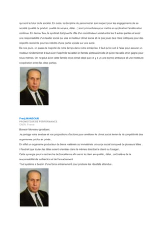qui sont le futur de la société. En outre, la discipline du personnel et son respect pour les engagements de sa
société (qualité de produit, qualité de service, délai,...) sont primordiales pour mettre en application l'amélioration
continue. En dernier lieu, le syndicat doit jouer le rôle d'un coordinateur social entre les 3 autres parties et avoir
une responsabilité d'un leader social qui vise le meilleur climat social et ne pas jouer des rôles politiques pour des
objectifs restreints pour les intérêts d'une partie sociale sur une autre.
De nos jours, on passe la majorité de notre temps dans notre entreprise, il faut qu'on soit à l'aise pour assurer un
meilleur rendement et il faut avoir l'esprit de travailler en famille professionnelle et qu'on travaille et on gagne pour
nous mêmes. On ne peut avoir cette famille et ce climat idéal que s'il y a un une bonne ambiance et une meilleure
coopération entre les dites parties.
Fredj MANSOUR
PROMOTEUR DE PERFORMANCE
CAEN, France
Bonsoir Monsieur ghodbani,
Je partage votre analyse et vos propositions d'actions pour améliorer le climat social levier de la compétitivité des
organismes publics et privés .
En effet un organisme producteur de biens matériels ou immatériels un corps social composé de plusieurs têtes .
il faudrait que toutes les têtes soient orientées dans la mêmes direction le client ou l'usager .
Cette synergie pour la recherche de l'excellence afin servir le client en qualité , délai , coût relève de la
responsabilité de la direction et de l'encadrement
Tout système a besoin d'une force entrainement pour produire les résultats attendus .
 