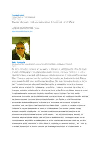 Fredj MANSOUR
PROMOTEUR DE PERFORMANCE
CAEN, France
Cliquer sur le lien pour lire l'article :Journée internationale de l'excellence le 11/11/11 à Tunis
LA REVUE DE L'ENTREPRISE - Tunisie
www.larevuedelentreprise.com
Sadek Kheddache
CONSULTANT EN MANAGEMENT ,INNOVATION ET STRATÉGIES DE DEVELOPPEMENT
Algérie
J’ai relu les interventions et je pense qu’il faut apporter un éclairage à ce sujet intéressant et même vital compte
tenu de la célérité des progrès technologiques dans tous les domaines. Innover pour maintenir en vie un tissu
industriel c’est depuis longtemps le crédo de plusieurs multinationales. Jamais de l’existence de l’homme depuis
Adam, il n’y a eu un aussi grand boom des inventions et des innovations que durant ce dernier siècle. Et ça va
encore plus vite, bientôt la voiture aérodynamique, genre Bruce Willis dans « le cinquième élément » ou des Iron
Man. L'innovation industrielle est un sport cérébral sur une idée de nouveauté qui permet de la développer
jusqu'à la façonner en projet .Elle n’est pas propre ou exclusive à l’entreprise économique, elle est dans la
dynamique sociétale et civilisationnelle , et même dans un cercle familial. En un mot elle peut provenir de partout.
Une géniale innovation peut provenir d’un indien, d’un africain, ou d’un Américain d’une strate sociale
aristocratique .Au préalable elle germe en tant qu’idée , mais en entreprise , elle peut être vite discutée , analysée
par plusieurs cerveaux , confrontée à des critiques de faisabilité , puis décidée en projet .l'innovation en
entreprise est généralement engendrée et stimulée par la performance des concurrents et la perte de
compétitivité sur le marché ou encore la satisfaction d’un besoin latent. La décision de l'engager au niveau de
l'entreprise se concerte généralement au niveau du top management .Cette décision justement est très
technique, complexe, et stratégique. Il faut pour cela un brainstorming au niveau de l'entreprise et une
mobilisation de moyens humains et financiers pour la réaliser .il s’agit bien d’une nouveauté, exemple : TV
numérique, téléphone portable .Innover, c’est concevoir un objet technique qui n’existe pas. Elle peut être de
rupture totale avec les procédés technologiques ou de produit dans ses caractéristiques, comme elle peut être
incrémentale et là c'est l'intervention au niveau interne de l’entreprise pour améliorer l’existant . C'est à partir de
ce moment, après la prise de décision d’innover, que les stratégies d'implication de tous les hommes de
 