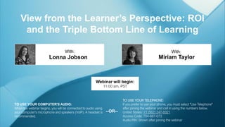 View from the Learner’s Perspective: ROI
and the Triple Bottom Line of Learning
Miriam Taylor
With:
TO USE YOUR COMPUTER'S AUDIO:
When the webinar begins, you will be connected to audio using
your computer's microphone and speakers (VoIP). A headset is
recommended.
Webinar will begin:
11:00 am, PST
TO USE YOUR TELEPHONE:
If you prefer to use your phone, you must select "Use Telephone"
after joining the webinar and call in using the numbers below.
United States: +1 (562) 247-8321
Access Code: 704-687-073
Audio PIN: Shown after joining the webinar
--OR--
Lonna Jobson
With:
 