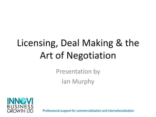Licensing, Deal Making & the
Art of Negotiation
Presentation by
Ian Murphy
Professional support for commercialisation and internationalisation
 
