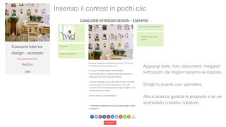Inserisci il contest in pochi clic
Aggiungi testo, foto, documenti, maggiori
indicazioni dai migliori saranno le risposte.
Scegli tu quanto vuoi spendere.
Alla scadenza guarda le proposte e se sei
soddisfatto contatta l’ideatore.
 