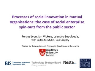 Processes of social innovation in mutual
organisations: the case of social enterprise
spin-outs from the public sector
Fergus Lyon, Ian Vickers, Leandro Sepulveda,
with Caitlin McMullin, Dan Gregory
Centre for Enterprise and Economic Development Research

1

 