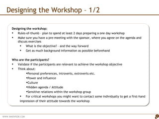 Designing the Workshop – 1/2 Designing the workshop: Rules-of-thumb – plan to spend at least 2 days preparing a one day workshop  Make sure you have a pre-meeting with the sponsor, where you agree on the agenda and discuss exercises  What is the objective? – and the way forward  Get as much background information as possible beforehand Who are the participants?  Validate if the participants are relevant to achieve the workshop objective Think about: Personal preferences, introverts, extroverts etc. Power and influence Culture  Hidden agenda / Attitude Sensitive relations within the workshop group For critical workshops you might want to contact some individually to get a first-hand impression of their attitude towards the workshop 
