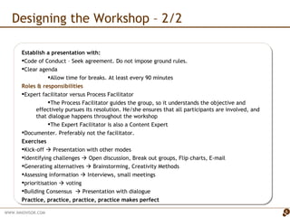 Designing the Workshop – 2/2 Establish a presentation with: Code of Conduct – Seek agreement. Do not impose ground rules. Clear agenda  Allow time for breaks. At least every 90 minutes Roles & responsibilities Expert facilitator versus Process Facilitator The Process Facilitator guides the group, so it understands the objective and effectively pursues its resolution. He/she ensures that all participants are involved, and that dialogue happens throughout the workshop  The Expert Facilitator is also a Content Expert Documenter. Preferably not the facilitator.  Exercises Kick-off    Presentation with other modes  Identifying challenges    Open discussion, Break out groups, Flip charts, E-mail Generating alternatives    Brainstorming, Creativity Methods Assessing information    Interviews, small meetings prioritisation    voting Building Consensus    Presentation with dialogue Practice, practice, practice, practice makes perfect 