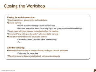 Closing the Workshop Closing the workshop session: Confirm progress, agreements, and next steps Ensure learning Involve audience in wrap-up and conclusions Hand-out evaluation form. Especially if you are going to run similar workshops Touch base with your sponsor immediately after the meeting Document “any writing on the walls” with your digital camera Keep all documentation in a structured fashion Cardboard pieces (Number them, if necessary) Etc. After the workshop: Document the workshop in relevant format, while you can still remember Preferably the same day Make the documentation available to all workshop participants 