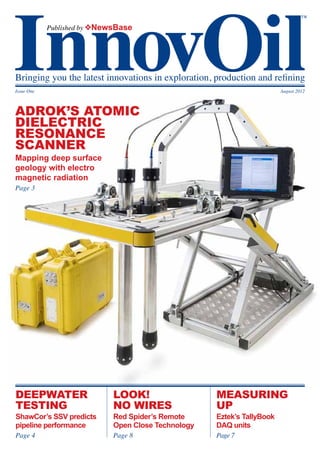 ™
            Published by vNewsBase




Bringing you the latest innovations in exploration, production and refining
Issue One                                                                August 2012



adrok’s atomic
dielectric
resonance
scanner
Mapping deep surface
geology with electro
magnetic radiation
Page 3




deepwater                    Look!                   MEASURING
testing                      No wires                UP
ShawCor’s SSV predicts       Red Spider’s Remote     Eztek’s TallyBook
pipeline performance         Open Close Technology   DAQ units
Page 4                       Page 8                  Page 7
 