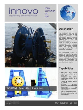 Description
                                             The INNODRIVE 550 and 600
                                             configuration is one of the
                                             largest       capacity       and
                                             operationally proven powered
                                             reel system available to the
                                             Offshore Oil & Gas and
                                             Renewable Industry.
                                             Used for single or multiple
                                             installations    of      flexible
                                             flowlines, umbilicals, mooring
                                             wires and power cables
                                             ensuring a safe, fast and
                                             economical installation.

                                             The INNODRIVE system is
                                             capable of handling product
                                             installation operations with or
                                             without laying tensioner and
                                             from a multitude of offshore
                                             dynamically positioned or
                                             anchored vessel in shallow and
                                             ultra deep water depths.




                                             Capabilities
                                             •   INNODRIVE 550; 550Te
                                                 capacity and reel size up to
                                                 12mtr O.D.
                                             •   INNODRIVE 600; 600Te
                                                 capacity and reel size up to
                                                 14mtr O.D.
                                             •   Product Ø capacity 20mm
                                                 to 300mm.
                                             •   Offshore              product
                                                 installation up to sea state 4
                                             •   Customised                 lay
INNODRIVE – Powered Reel Drive System            configuration to customers’
                                                 requirements
                                             •   DNV, LR and RINA certified
                                             •   Containerised shipping and
                                                 fast assembly




www.innovoteam.com
info@innovoteam.com                     ITALY – SLOVENIJA – UK - UAE
 