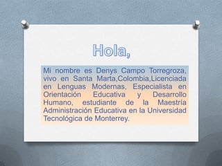 Mi nombre es Denys Campo Torregroza,
vivo en Santa Marta,Colombia,Licenciada
en Lenguas Modernas, Especialista en
Orientación Educativa y Desarrollo
Humano, estudiante de la Maestría
Administración Educativa en la Universidad
Tecnológica de Monterrey.
 