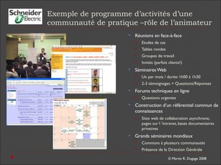 © Martin R. Dugage 2008
Exemple de programme d’activités d’une
communauté de pratique –rôle de l’animateur
 Réunions en face-à-face
 Etudes de cas
 Tables rondes
 Groupes de travail
 Invités (parfois clients!)
 SéminairesWeb
 Un par mois / durée: 1h00 à 1h30
 2-3 témoignages + Questions/Réponses
 Forums techniques en ligne
 Questions urgentes
 Construction d’un référentiel commun de
connaissances
 Sites web de collaboration asynchrone,
pages sur l ’intranet, bases documentaires
privatives
 Grands séminaires mondiaux
 Communs à plusieurs communautés
 Présence de la Direction Générale
 