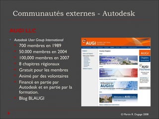 © Martin R. Dugage 2008
Communautés externes - Autodesk
AUGI LLC
 Autodesk User Group International
 700 membres en 1989
 50.000 membres en 2004
 100,000 membres en 2007
 8 chapitres régionaux
 Gratuit pour les membres
 Animé par des volontaires
 Financé en partie par
Autodesk et en partie par la
formation.
 Blog BLAUGI
 