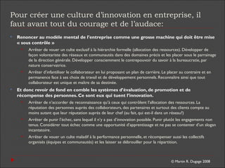 © Martin R. Dugage 2008
Pour créer une culture d’innovation en entreprise, il
faut avant tout du courage et de l’audace:
 Renoncer au modèle mental de l’entreprise comme une grosse machine qui doit être mise
« sous contrôle »
 Arrêter de vouer un culte exclusif à la hiérarchie formelle (allocation des ressources). Développer de
façon volontariste des réseaux et communautés dans des domaines précis et les placer sous le parrainage
de la direction générale. Développer consciemment le contrepouvoir du savoir à la bureaucratie, par
nature conservatrice.
 Arrêter d’infantiliser le collaborateur en lui proposant un plan de carrière. Le placer au contraire et en
permanence face à ses choix de travail et de développement personnels. Reconnaître ainsi que tout
collaborateur est unique et maître de sa destinée.
 Et donc revoir de fond en comble les systèmes d’évaluation, de promotion et de
récompense des personnes. Ce sont eux qui tuent l’innovation.
 Arrêter de n’accorder de reconnaissance qu’à ceux qui contrôlent l’allocation des ressources. La
réputation des personnes auprès des collaborateurs, des partenaires et surtout des clients compte au
moins autant que leur réputation auprès de leur chef (au fait, qui est-il dans un réseau?)
 Arrêter de punir l’échec, sans lequel il n’y a pas d’innovation possible. Punir plutôt les engagements non
tenus. Considérer tout échec comme une opportunité d’apprentissage et ne pas se contenter d’un slogan
incantatoire.
 Arrêter de vouer un culte maladif à la performance personnelle, et récompenser aussi les collectifs
organisés (équipes et communautés) et les laisser se débrouiller pour la répartition.
 