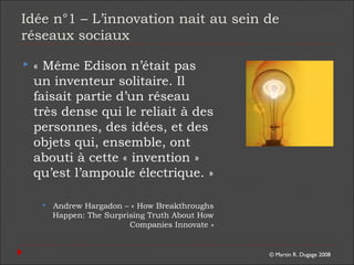 © Martin R. Dugage 2008
Idée n°1 – L’innovation nait au sein de
réseaux sociaux
 « Même Edison n’était pas
un inventeur solitaire. Il
faisait partie d’un réseau
très dense qui le reliait à des
personnes, des idées, et des
objets qui, ensemble, ont
abouti à cette « invention »
qu’est l’ampoule électrique. »
 Andrew Hargadon – « How Breakthroughs
Happen: The Surprising Truth About How
Companies Innovate »
 