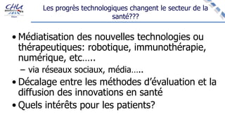 Les progrès technologiques changent le secteur de la
santé???
• Médiatisation des nouvelles technologies ou
thérapeutiques: robotique, immunothérapie,
numérique, etc…..
– via réseaux sociaux, média…..
• Décalage entre les méthodes d’évaluation et la
diffusion des innovations en santé
• Quels intérêts pour les patients?
 