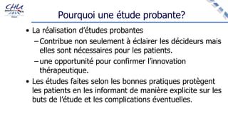 Pourquoi une étude probante?
• La réalisation d’études probantes
– Contribue non seulement à éclairer les décideurs mais
elles sont nécessaires pour les patients.
– une opportunité pour confirmer l’innovation
thérapeutique.
• Les études faites selon les bonnes pratiques protègent
les patients en les informant de manière explicite sur les
buts de l’étude et les complications éventuelles.
 