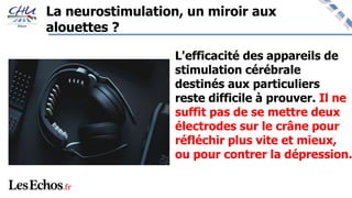 La neurostimulation, un miroir aux
alouettes ?
L'efficacité des appareils de
stimulation cérébrale
destinés aux particuliers
reste difficile à prouver. Il ne
suffit pas de se mettre deux
électrodes sur le crâne pour
réfléchir plus vite et mieux,
ou pour contrer la dépression.
 