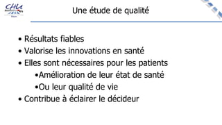 Une étude de qualité
• Résultats fiables
• Valorise les innovations en santé
• Elles sont nécessaires pour les patients
•Amélioration de leur état de santé
•Ou leur qualité de vie
• Contribue à éclairer le décideur
 