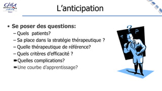 L’anticipation
• Se poser des questions:
– Quels patients?
– Sa place dans la stratégie thérapeutique ?
– Quelle thérapeutique de référence?
– Quels critères d’efficacité ?
Quelles complications?
Une courbe d’apprentissage?
 