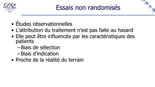 Essais non randomisés
• Études observationnelles
• L’attribution du traitement n’est pas faite au hasard
• Elle peut être influencée par les caractéristiques des
patients
– Biais de sélection
– Biais d’indication
• Proche de la réalité du terrain
 