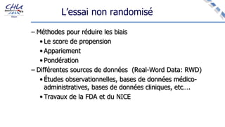 L’essai non randomisé
– Méthodes pour réduire les biais
• Le score de propension
• Appariement
• Pondération
– Différentes sources de données (Real-Word Data: RWD)
• Études observationnelles, bases de données médico-
administratives, bases de données cliniques, etc….
• Travaux de la FDA et du NICE
 