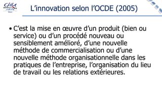 L’innovation selon l’OCDE (2005)
• C’est la mise en œuvre d’un produit (bien ou
service) ou d’un procédé nouveau ou
sensiblement amélioré, d’une nouvelle
méthode de commercialisation ou d’une
nouvelle méthode organisationnelle dans les
pratiques de l’entreprise, l’organisation du lieu
de travail ou les relations extérieures.
 