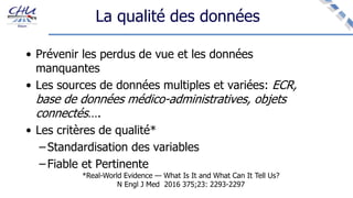 La qualité des données
• Prévenir les perdus de vue et les données
manquantes
• Les sources de données multiples et variées: ECR,
base de données médico-administratives, objets
connectés….
• Les critères de qualité*
– Standardisation des variables
– Fiable et Pertinente
*Real-World Evidence — What Is It and What Can It Tell Us?
N Engl J Med 2016 375;23: 2293-2297
 