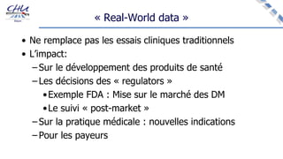 « Real-World data »
• Ne remplace pas les essais cliniques traditionnels
• L’impact:
– Sur le développement des produits de santé
– Les décisions des « regulators »
•Exemple FDA : Mise sur le marché des DM
•Le suivi « post-market »
– Sur la pratique médicale : nouvelles indications
– Pour les payeurs
 