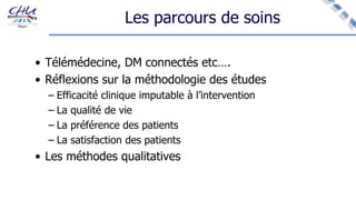 Les parcours de soins
• Télémédecine, DM connectés etc….
• Réflexions sur la méthodologie des études
– Efficacité clinique imputable à l’intervention
– La qualité de vie
– La préférence des patients
– La satisfaction des patients
• Les méthodes qualitatives
 