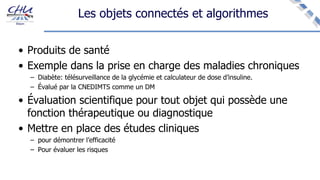 Les objets connectés et algorithmes
• Produits de santé
• Exemple dans la prise en charge des maladies chroniques
– Diabète: télésurveillance de la glycémie et calculateur de dose d’insuline.
– Évalué par la CNEDIMTS comme un DM
• Évaluation scientifique pour tout objet qui possède une
fonction thérapeutique ou diagnostique
• Mettre en place des études cliniques
– pour démontrer l’efficacité
– Pour évaluer les risques
 