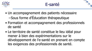 E-santé
• Un accompagnement des patients nécessaire
–Sous forme d’Éducation thérapeutique
• Formation et accompagnement des professionnels
de santé
• Le territoire de santé constitue le lieu idéal pour
mener à bien des expérimentations sur le
développement de l'e-santé en prenant en compte
les exigences des professionnels de santé.
 