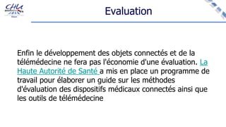 Evaluation
Enfin le développement des objets connectés et de la
télémédecine ne fera pas l'économie d'une évaluation. La
Haute Autorité de Santé a mis en place un programme de
travail pour élaborer un guide sur les méthodes
d'évaluation des dispositifs médicaux connectés ainsi que
les outils de télémédecine
 
