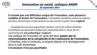 Innovation en santé, colloque ANSM
26 septembre 2014
Il n’existe pas une Définition unique de l’innovation, mais plusieurs
modèles et leviers de l’innovation. L’innovation est définie comme la création
de valeur économique via des produits ou des services à partir d’une rupture.
…. incapable de vous dire aujourd’hui combien, parmi les milliers d’articles
scientifiques qui paraissent chaque jour, donneront dans 5, 10 ou 20 ans
représenteront une authentique «rupture»
Une politique de l’innovation en santé doit donc passer par la
reconnaissance de la complexité et de l’autonomie de l’innovation,
à l’interface entre la recherche, le progrès attendu et le développement
et/ou le coût économique
L’innovation n’est pas planifiable
 