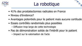 La robotique
• 41% des prostatectomies radicales en France
• Niveau d’évidence?
• Avantages potentiels pour le patient mais aucune certitude
• Essais contrôlés randomisés plus possibles
– Diffusion trop large de cette technologie
• Pas de démonstration solide de l’intérêt pour le patient
– Impact sur la valorisation de l’acte
 