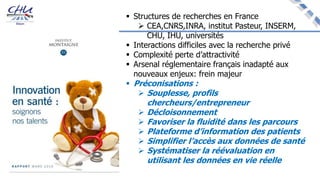  Structures de recherches en France
 CEA,CNRS,INRA, institut Pasteur, INSERM,
CHU, IHU, universités
 Interactions difficiles avec la recherche privé
 Complexité perte d’attractivité
 Arsenal réglementaire français inadapté aux
nouveaux enjeux: frein majeur
 Préconisations :
 Souplesse, profils
chercheurs/entrepreneur
 Décloisonnement
 Favoriser la fluidité dans les parcours
 Plateforme d’information des patients
 Simplifier l’accès aux données de santé
 Systématiser la réévaluation en
utilisant les données en vie réelle
 