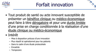 Forfait innovation
• Tout produit de santé ou acte innovant susceptible de
présenter un bénéfice clinique ou médico-économique
peut faire à titre dérogatoire et pour une durée limitée
d’une prise en charge conditionnée à la réalisation d’une
étude clinique ou médico-économique
• Intérêt
– Mise à disposition précoce d’une innovation
– Plus réactif et opérationnel pour les patients
– Dans le cadre d’une étude protocolisée
– Encadrée
– Temporaire
 