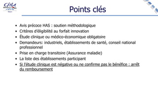 Points clés
• Avis précoce HAS : soutien méthodologique
• Critères d’éligibilité au forfait innovation
• Étude clinique ou médico-économique obligatoire
• Demandeurs: industriels, établissements de santé, conseil national
professionnel
• Prise en charge transitoire (Assurance maladie)
• La liste des établissements participant
• Si l’étude clinique est négative ou ne confirme pas le bénéfice : arrêt
du remboursement
 