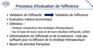 Processus d’évaluation de l’efficience
• Validation de l’efficacité Validation de l’efficience
• Evaluation médico-économique
• Définition :
– Analyse comparative des stratégies thérapeutiques
– Sur la base de leurs couts et de leurs résultats (efficacité, utilité)
• Démonstration de l’efficacité et de la tolérance n’est pas
suffisant pour la diffusion de la stratégie thérapeutique
• Besoin de données françaises
 